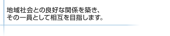 地域社会との良好な関係を築き、その一員として相互を目指します